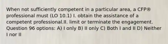 When not sufficiently competent in a particular area, a CFP® professional must (LO 10.1) I. obtain the assistance of a competent professional.II. limit or terminate the engagement. Question 96 options: A) I only B) II only C) Both I and II D) Neither I nor II