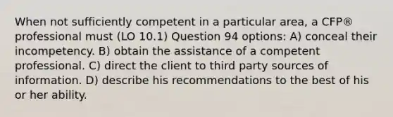 When not sufficiently competent in a particular area, a CFP® professional must (LO 10.1) Question 94 options: A) conceal their incompetency. B) obtain the assistance of a competent professional. C) direct the client to third party sources of information. D) describe his recommendations to the best of his or her ability.