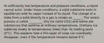 At sufficiently low temperature and pressure conditions, a liquid cannot exist. Under these conditions, a solid substance exits in equilibrium with its vapor instead of its liquid. The change of a state from a solid directly to a gas is known as ______. The revers process is called _________. Dry ice (solid CO2) and iodine are substances that sublime at ordinary temperatures. Ordinary ice sublimes slowly at temperatures lower than its melting point (0°C). This explains how a thin layer of snow can eventually disappear, even if the temperature remains below 0°C.