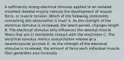 A sufficiently strong electrical stimulus applied to an isolated, mounted skeletal muscle induces the development of muscle force, or muscle tension. Which of the following statements concerning this observation is true? A. As the strength of the electrical stimulus is increased, the latent period, changes length B. The electrical stimulus only influences the skeletal muscle fibers that are in immediate contact with the electrodes C. The electrical stimulus mimics acetylcholine release at a neuromuscular junction D. As the strength of the electrical stimulus is increased, the amount of force each individual muscle fiber generates also increases