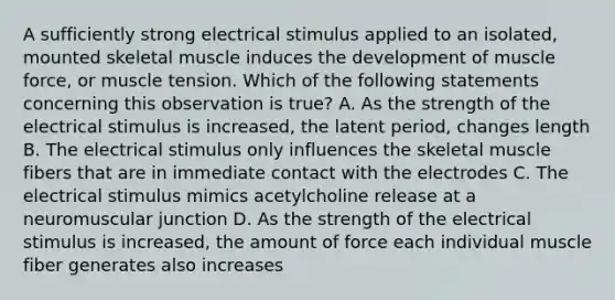 A sufficiently strong electrical stimulus applied to an isolated, mounted skeletal muscle induces the development of muscle force, or muscle tension. Which of the following statements concerning this observation is true? A. As the strength of the electrical stimulus is increased, the latent period, changes length B. The electrical stimulus only influences the skeletal muscle fibers that are in immediate contact with the electrodes C. The electrical stimulus mimics acetylcholine release at a neuromuscular junction D. As the strength of the electrical stimulus is increased, the amount of force each individual muscle fiber generates also increases