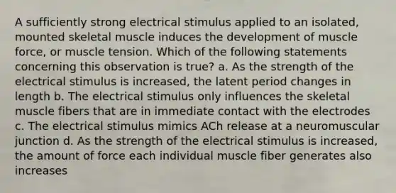 A sufficiently strong electrical stimulus applied to an isolated, mounted skeletal muscle induces the development of muscle force, or muscle tension. Which of the following statements concerning this observation is true? a. As the strength of the electrical stimulus is increased, the latent period changes in length b. The electrical stimulus only influences the skeletal muscle fibers that are in immediate contact with the electrodes c. The electrical stimulus mimics ACh release at a neuromuscular junction d. As the strength of the electrical stimulus is increased, the amount of force each individual muscle fiber generates also increases