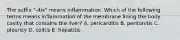 The suffix "-itis" means inflammation. Which of the following terms means inflammation of the membrane lining the body cavity that contains the liver? A. pericarditis B. peritonitis C. pleurisy D. colitis E. hepatitis