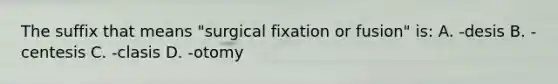 The suffix that means "surgical fixation or fusion" is: A. -desis B. -centesis C. -clasis D. -otomy