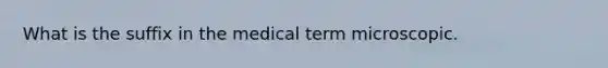 What is the suffix in the medical term microscopic.