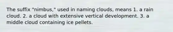 The suffix "nimbus," used in naming clouds, means 1. a rain cloud. 2. a cloud with extensive vertical development. 3. a middle cloud containing ice pellets.