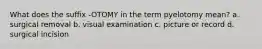 What does the suffix -OTOMY in the term pyelotomy mean? a. surgical removal b. visual examination c. picture or record d. surgical incision