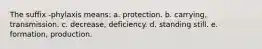 The suffix -phylaxis means: a. protection. b. carrying, transmission. c. decrease, deficiency. d. standing still. e. formation, production.