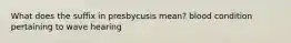 What does the suffix in presbycusis mean? blood condition pertaining to wave hearing