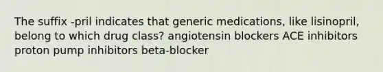 The suffix -pril indicates that generic medications, like lisinopril, belong to which drug class? angiotensin blockers ACE inhibitors proton pump inhibitors beta-blocker