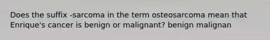 Does the suffix -sarcoma in the term osteosarcoma mean that Enrique's cancer is benign or malignant? benign malignan