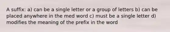 A suffix: a) can be a single letter or a group of letters b) can be placed anywhere in the med word c) must be a single letter d) modifies the meaning of the prefix in the word