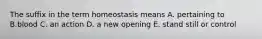 The suffix in the term homeostasis means A. pertaining to B.blood C. an action D. a new opening E. stand still or control