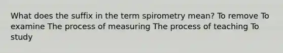 What does the suffix in the term spirometry mean? To remove To examine The process of measuring The process of teaching To study