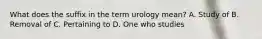 What does the suffix in the term urology mean? A. Study of B. Removal of C. Pertaining to D. One who studies