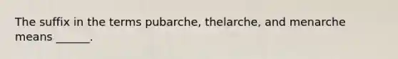 The suffix in the terms pubarche, thelarche, and menarche means ______.