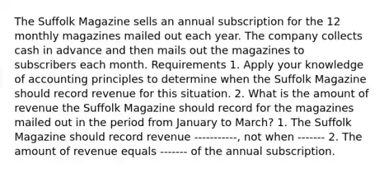 The Suffolk Magazine sells an annual subscription for the 12 monthly magazines mailed out each year. The company collects cash in advance and then mails out the magazines to subscribers each month. Requirements 1. Apply your knowledge of accounting principles to determine when the Suffolk Magazine should record revenue for this situation. 2. What is the amount of revenue the Suffolk Magazine should record for the magazines mailed out in the period from January to​ March? 1. The Suffolk Magazine should record revenue -----------​, not when ------- 2. The amount of revenue equals ------- of the annual subscription.