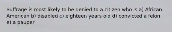 Suffrage is most likely to be denied to a citizen who is a) African American b) disabled c) eighteen years old d) convicted a felon e) a pauper