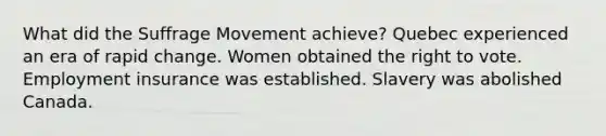 What did the Suffrage Movement achieve? Quebec experienced an era of rapid change. Women obtained the right to vote. Employment insurance was established. Slavery was abolished Canada.