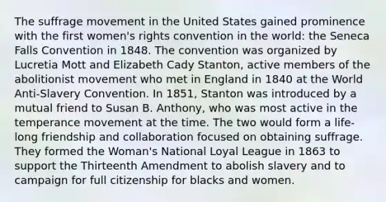 The suffrage movement in the United States gained prominence with the first women's rights convention in the world: the Seneca Falls Convention in 1848. The convention was organized by Lucretia Mott and Elizabeth Cady Stanton, active members of the abolitionist movement who met in England in 1840 at the World Anti-Slavery Convention. In 1851, Stanton was introduced by a mutual friend to Susan B. Anthony, who was most active in the temperance movement at the time. The two would form a life-long friendship and collaboration focused on obtaining suffrage. They formed the Woman's National Loyal League in 1863 to support the Thirteenth Amendment to abolish slavery and to campaign for full citizenship for blacks and women.