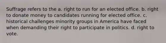 Suffrage refers to the a. right to run for an elected office. b. right to donate money to candidates running for elected office. c. historical challenges minority groups in America have faced when demanding their right to participate in politics. d. right to vote.