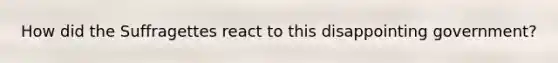 How did the Suffragettes react to this disappointing government?