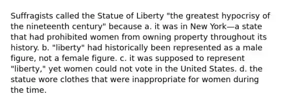 Suffragists called the Statue of Liberty "the greatest hypocrisy of the nineteenth century" because a. it was in New York—a state that had prohibited women from owning property throughout its history. b. "liberty" had historically been represented as a male figure, not a female figure. c. it was supposed to represent "liberty," yet women could not vote in the United States. d. the statue wore clothes that were inappropriate for women during the time.