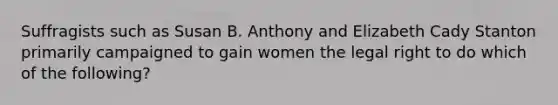 Suffragists such as Susan B. Anthony and Elizabeth Cady Stanton primarily campaigned to gain women the legal right to do which of the following?