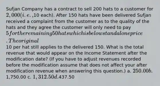 Sufjan Company has a contract to sell 200 hats to a customer for 2,000 (i.e.,10 each). After 150 hats have been delivered Sufjan received a complaint from the customer as to the quality of the hats and they agree the customer will only need to pay 5 for the remaining 50 hats which is below standalone price. The original10 per hat still applies to the delivered 150. What is the total revenue that would appear on the Income Statement after the modification date? (If you have to adjust revenues recorded before the modification assume that does not affect your after modification revenue when answering this question.) a. 250.00 b. 1,750.00 c. 1,312.50 d.437.50