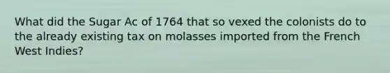 What did the Sugar Ac of 1764 that so vexed the colonists do to the already existing tax on molasses imported from the French West Indies?