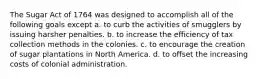 The Sugar Act of 1764 was designed to accomplish all of the following goals except a. to curb the activities of smugglers by issuing harsher penalties. b. to increase the efficiency of tax collection methods in the colonies. c. to encourage the creation of sugar plantations in North America. d. to offset the increasing costs of colonial administration.