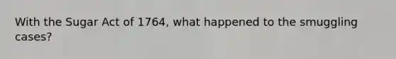 With the Sugar Act of 1764, what happened to the smuggling cases?