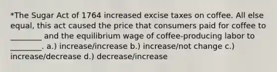 *The Sugar Act of 1764 increased excise taxes on coffee. All else equal, this act caused the price that consumers paid for coffee to ________ and the equilibrium wage of coffee-producing labor to ________. a.) increase/increase b.) increase/not change c.) increase/decrease d.) decrease/increase