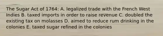 The Sugar Act of 1764: A. legalized trade with the French West Indies B. taxed imports in order to raise revenue C. doubled the existing tax on molasses D. aimed to reduce rum drinking in the colonies E. taxed sugar refined in the colonies