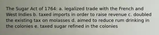 The Sugar Act of 1764: a. legalized trade with the French and West Indies b. taxed imports in order to raise revenue c. doubled the existing tax on molasses d. aimed to reduce rum drinking in the colonies e. taxed sugar refined in the colonies