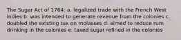 The Sugar Act of 1764: a. legalized trade with the French West Indies b. was intended to generate revenue from the colonies c. doubled the existing tax on molasses d. aimed to reduce rum drinking in the colonies e. taxed sugar refined in the colonies