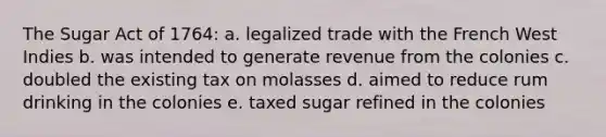 The Sugar Act of 1764: a. legalized trade with the French West Indies b. was intended to generate revenue from the colonies c. doubled the existing tax on molasses d. aimed to reduce rum drinking in the colonies e. taxed sugar refined in the colonies