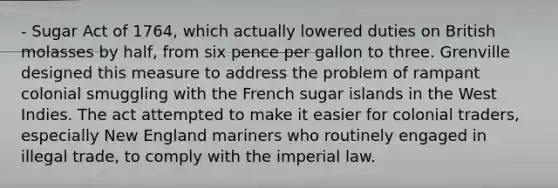 - Sugar Act of 1764, which actually lowered duties on British molasses by half, from six pence per gallon to three. Grenville designed this measure to address the problem of rampant colonial smuggling with the French sugar islands in the West Indies. The act attempted to make it easier for colonial traders, especially New England mariners who routinely engaged in illegal trade, to comply with the imperial law.