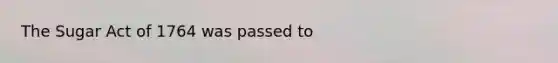 The Sugar Act of 1764 was passed to