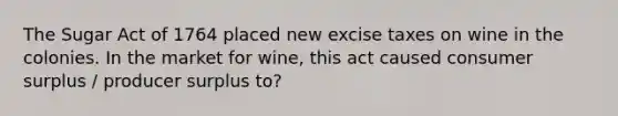 The Sugar Act of 1764 placed new excise taxes on wine in the colonies. In the market for wine, this act caused consumer surplus / producer surplus to?