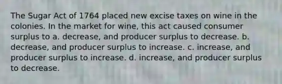 The Sugar Act of 1764 placed new excise taxes on wine in the colonies. In the market for wine, this act caused consumer surplus to a. decrease, and producer surplus to decrease. b. decrease, and producer surplus to increase. c. increase, and producer surplus to increase. d. increase, and producer surplus to decrease.