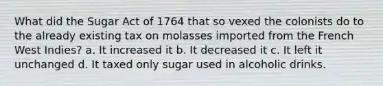 What did the Sugar Act of 1764 that so vexed the colonists do to the already existing tax on molasses imported from the French West Indies? a. It increased it b. It decreased it c. It left it unchanged d. It taxed only sugar used in alcoholic drinks.