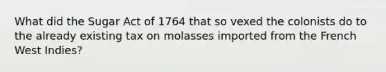 What did the Sugar Act of 1764 that so vexed the colonists do to the already existing tax on molasses imported from the French West Indies?