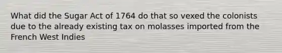 What did the Sugar Act of 1764 do that so vexed the colonists due to the already existing tax on molasses imported from the French West Indies