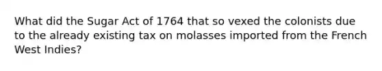 What did the Sugar Act of 1764 that so vexed the colonists due to the already existing tax on molasses imported from the French West Indies?