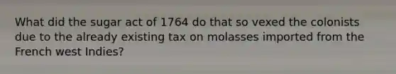 What did the sugar act of 1764 do that so vexed the colonists due to the already existing tax on molasses imported from the French west Indies?