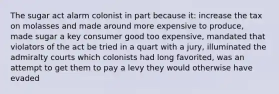 The sugar act alarm colonist in part because it: increase the tax on molasses and made around more expensive to produce, made sugar a key consumer good too expensive, mandated that violators of the act be tried in a quart with a jury, illuminated the admiralty courts which colonists had long favorited, was an attempt to get them to pay a levy they would otherwise have evaded