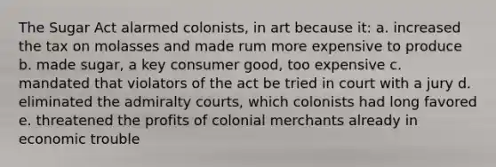 The Sugar Act alarmed colonists, in art because it: a. increased the tax on molasses and made rum more expensive to produce b. made sugar, a key consumer good, too expensive c. mandated that violators of the act be tried in court with a jury d. eliminated the admiralty courts, which colonists had long favored e. threatened the profits of colonial merchants already in economic trouble