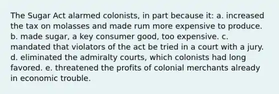 The Sugar Act alarmed colonists, in part because it: a. increased the tax on molasses and made rum more expensive to produce. b. made sugar, a key consumer good, too expensive. c. mandated that violators of the act be tried in a court with a jury. d. eliminated the admiralty courts, which colonists had long favored. e. threatened the profits of colonial merchants already in economic trouble.