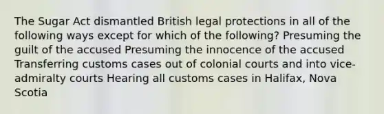 The Sugar Act dismantled British legal protections in all of the following ways except for which of the following? Presuming the guilt of the accused Presuming the innocence of the accused Transferring customs cases out of colonial courts and into vice-admiralty courts Hearing all customs cases in Halifax, Nova Scotia